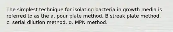 The simplest technique for isolating bacteria in growth media is referred to as the a. pour plate method. B streak plate method. c. serial dilution method. d. MPN method.