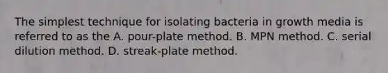 The simplest technique for isolating bacteria in growth media is referred to as the A. pour-plate method. B. MPN method. C. serial dilution method. D. streak-plate method.