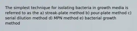 The simplest technique for isolating bacteria in growth media is referred to as the a) streak-plate method b) pour-plate method c) serial dilution method d) MPN method e) bacterial growth method