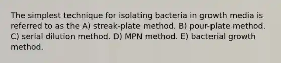 The simplest technique for isolating bacteria in growth media is referred to as the A) streak-plate method. B) pour-plate method. C) serial dilution method. D) MPN method. E) bacterial growth method.