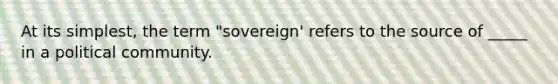 At its simplest, the term "sovereign' refers to the source of _____ in a political community.