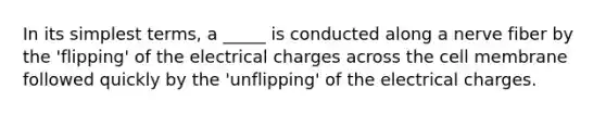 In its simplest terms, a _____ is conducted along a nerve fiber by the 'flipping' of the electrical charges across the cell membrane followed quickly by the 'unflipping' of the electrical charges.