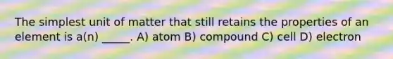 The simplest unit of matter that still retains the properties of an element is a(n) _____. A) atom B) compound C) cell D) electron