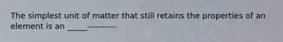 The simplest unit of matter that still retains the properties of an element is an _____----------