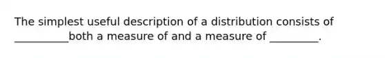 The simplest useful description of a distribution consists of __________both a measure of and a measure of _________.