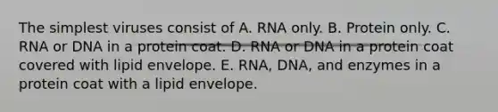 The simplest viruses consist of A. RNA only. B. Protein only. C. RNA or DNA in a protein coat. D. RNA or DNA in a protein coat covered with lipid envelope. E. RNA, DNA, and enzymes in a protein coat with a lipid envelope.