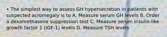 • The simplest way to assess GH hypersecretion in patients with suspected acromegaly is to A. Measure serum GH levels B. Order a dexamethasone suppression test C. Measure serum insulin-like growth factor 1 (IGF-1) levels D. Measure TSH levels