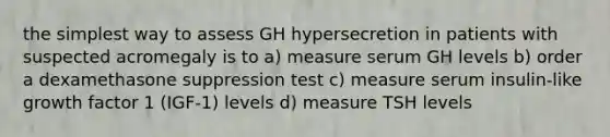 the simplest way to assess GH hypersecretion in patients with suspected acromegaly is to a) measure serum GH levels b) order a dexamethasone suppression test c) measure serum insulin-like growth factor 1 (IGF-1) levels d) measure TSH levels