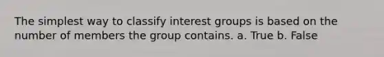 The simplest way to classify interest groups is based on the number of members the group contains. a. True b. False