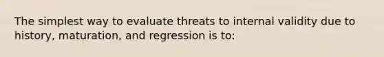 The simplest way to evaluate threats to internal validity due to history, maturation, and regression is to: