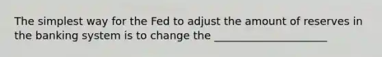 The simplest way for the Fed to adjust the amount of reserves in the banking system is to change the _____________________