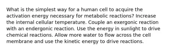 What is the simplest way for a human cell to acquire the activation energy necessary for metabolic reactions? Increase the internal cellular temperature. Couple an exergonic reaction with an endergonic reaction. Use the energy in sunlight to drive <a href='https://www.questionai.com/knowledge/kc6NTom4Ep-chemical-reactions' class='anchor-knowledge'>chemical reactions</a>. Allow more water to flow across the cell membrane and use the kinetic energy to drive reactions.