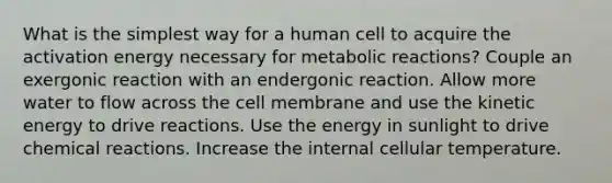 What is the simplest way for a human cell to acquire the activation energy necessary for metabolic reactions? Couple an exergonic reaction with an endergonic reaction. Allow more water to flow across the cell membrane and use the kinetic energy to drive reactions. Use the energy in sunlight to drive chemical reactions. Increase the internal cellular temperature.