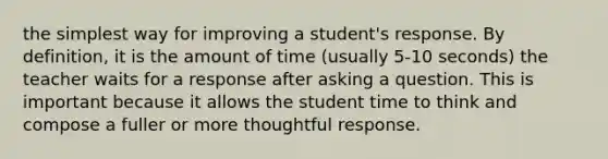 the simplest way for improving a student's response. By definition, it is the amount of time (usually 5-10 seconds) the teacher waits for a response after asking a question. This is important because it allows the student time to think and compose a fuller or more thoughtful response.