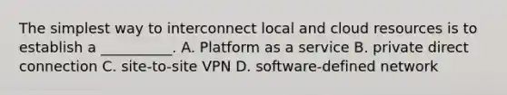 The simplest way to interconnect local and cloud resources is to establish a __________. A. Platform as a service B. private direct connection C. site-to-site VPN D. software-defined network