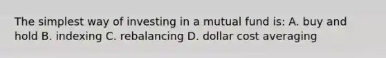 The simplest way of investing in a mutual fund is: A. buy and hold B. indexing C. rebalancing D. dollar cost averaging