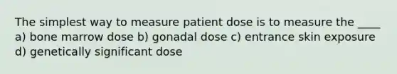 The simplest way to measure patient dose is to measure the ____ a) bone marrow dose b) gonadal dose c) entrance skin exposure d) genetically significant dose