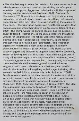 • The simplest way to solve the problem of scarce resources is to take those resources and then kick the stuffing out of anyone who tries to stop you. Aggression is behavior with the purpose of harming another (Anderson & Bushman, 2002; Bushman & Huesmann, 2010), and it is a strategy used by just about every animal on the planet. Aggression is not something that animals do for its own sake but, rather, as a way of getting the resources they need. • The frustration-aggression hypothesis suggests that animals aggress when their desires are frustrated (Dollard et al., 1939). The chimp wants the banana (desire) but the pelican is about to take it (frustration), so the chimp threatens the pelican with its fist (aggression). The robber wants the money (desire) but the teller has it all locked up (frustration), so the robber threatens the teller with a gun (aggression). The frustration-aggression hypothesis is right as far as it goes, but many scientists think it doesn't go far enough. They argue that the cause of aggressive behavior is negative affect (more commonly known as feeling bad) and that a frustrated desire is just one of many things that might induce negative affect (Berkowitz, 1990). If animals aggress when they feel bad, then anything that makes them feel bad should increase aggression—and evidence suggests that it does. Laboratory rats that are given painful electric shocks will attack anything in their cage, including other animals, stuffed dolls, or even tennis balls (Kruk et al., 2004). People who are made to put their hands in ice water or to sit in a very hot room are more likely to blast others with noise weapons or make others eat hot chili in subsequent experiments (Anderson, 1989; Anderson, Bushman, & Groom, 1997). The idea that aggression is a response to negative affect may even explain why so many acts of aggression—from violent crime to athletic brawls—are more likely to occur on hot days when people are feeling irritated and uncomfortable (see FIGURE 13.1). It is worth noting that not every kind of negative affect gives rise to aggression; for example, when people feel disgusted they actually become less likely to aggress (Pond et al., 2012). • Of course, not everyone aggresses every time they feel bad. So who does and why? Research suggests that both biology and culture play important roles in determining if and when people will aggress.