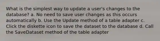 What is the simplest way to update a user's changes to the database? a. No need to save user changes as this occurs automatically b. Use the Update method of a table adapter c. Click the diskette icon to save the dataset to the database d. Call the SaveDataset method of the table adapter