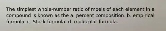 The simplest whole-number ratio of moels of each element in a compound is known as the a. percent composition. b. empirical formula. c. Stock formula. d. molecular formula.