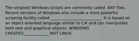 The simplest Windows scripts are commonly called .BAT files. Recent versions of Windows also include a more powerful scripting facility called __________________________. It is based on an object-oriented language similar to C# and can manipulate both text and graphical objects. WINDOWS CREATED_____________ NOT LINUX