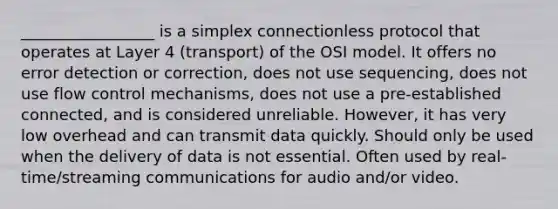 _________________ is a simplex connectionless protocol that operates at Layer 4 (transport) of the OSI model. It offers no error detection or correction, does not use sequencing, does not use flow control mechanisms, does not use a pre-established connected, and is considered unreliable. However, it has very low overhead and can transmit data quickly. Should only be used when the delivery of data is not essential. Often used by real-time/streaming communications for audio and/or video.