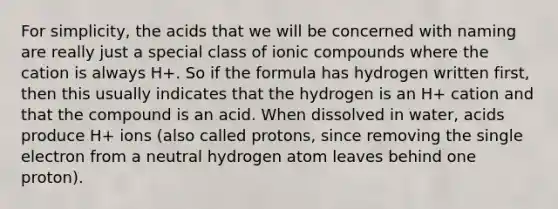 For simplicity, the acids that we will be concerned with naming are really just a special class of ionic compounds where the cation is always H+. So if the formula has hydrogen written first, then this usually indicates that the hydrogen is an H+ cation and that the compound is an acid. When dissolved in water, acids produce H+ ions (also called protons, since removing the single electron from a neutral hydrogen atom leaves behind one proton).