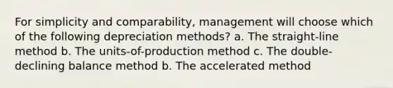 For simplicity and comparability, management will choose which of the following depreciation methods? a. The straight-line method b. The units-of-production method c. The double-declining balance method b. The accelerated method