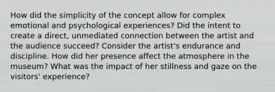 How did the simplicity of the concept allow for complex emotional and psychological experiences? Did the intent to create a direct, unmediated connection between the artist and the audience succeed? Consider the artist's endurance and discipline. How did her presence affect the atmosphere in the museum? What was the impact of her stillness and gaze on the visitors' experience?