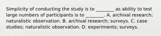 Simplicity of conducting the study is to ________ as ability to test large numbers of participants is to ________. A. archival research; naturalistic observation. B. archival research; surveys. C. case studies; naturalistic observation. D. experiments; surveys.