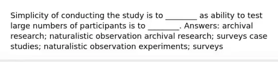 Simplicity of conducting the study is to ________ as ability to test large numbers of participants is to ________. Answers: archival research; naturalistic observation archival research; surveys case studies; naturalistic observation experiments; surveys