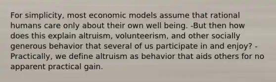 For simplicity, most economic models assume that rational humans care only about their own well being. -But then how does this explain altruism, volunteerism, and other socially generous behavior that several of us participate in and enjoy? -Practically, we define altruism as behavior that aids others for no apparent practical gain.