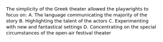 The simplicity of the Greek theater allowed the playwrights to focus on: A. The language communicating the majority of the story B. Highlighting the talent of the actors C. Experimenting with new and fantastical settings D. Concentrating on the special circumstances of the open-air festival theater