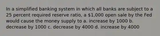 In a simplified banking system in which all banks are subject to a 25 percent required reserve ratio, a 1,000 open sale by the Fed would cause the money supply to a. increase by 1000 b. decrease by 1000 c. decrease by 4000 d. increase by 4000