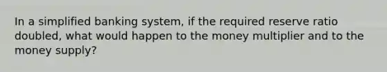 In a simplified banking system, if the required reserve ratio doubled, what would happen to the money multiplier and to the money supply?