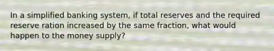 In a simplified banking system, if total reserves and the required reserve ration increased by the same fraction, what would happen to the money supply?