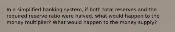 In a simplified banking system, if both total reserves and the required reserve ratio were halved, what would happen to the money multiplier? What would happen to the money supply?