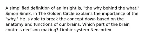 A simplified definition of an insight is, "the why behind the what." Simon Sinek, in The Golden Circle explains the importance of the "why." He is able to break the concept down based on the anatomy and functions of our brains. Which part of the brain controls decision making? Limbic system Neocortex