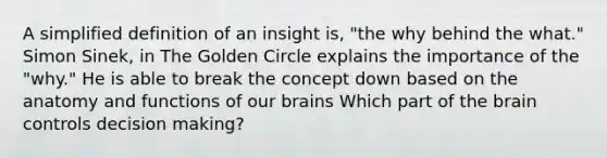 A simplified definition of an insight is, "the why behind the what." Simon Sinek, in The Golden Circle explains the importance of the "why." He is able to break the concept down based on the anatomy and functions of our brains Which part of the brain controls decision making?