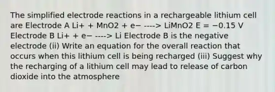 The simplified electrode reactions in a rechargeable lithium cell are Electrode A Li+ + MnO2 + e− ----> LiMnO2 E = −0.15 V Electrode B Li+ + e− ----> Li Electrode B is the negative electrode (ii) Write an equation for the overall reaction that occurs when this lithium cell is being recharged (iii) Suggest why the recharging of a lithium cell may lead to release of carbon dioxide into the atmosphere