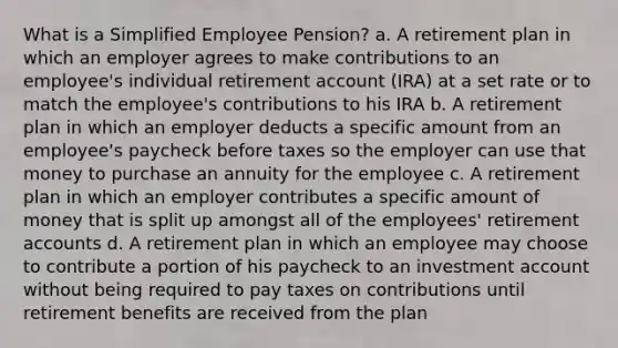 What is a Simplified Employee Pension? a. A retirement plan in which an employer agrees to make contributions to an employee's individual retirement account (IRA) at a set rate or to match the employee's contributions to his IRA b. A retirement plan in which an employer deducts a specific amount from an employee's paycheck before taxes so the employer can use that money to purchase an annuity for the employee c. A retirement plan in which an employer contributes a specific amount of money that is split up amongst all of the employees' retirement accounts d. A retirement plan in which an employee may choose to contribute a portion of his paycheck to an investment account without being required to pay taxes on contributions until retirement benefits are received from the plan