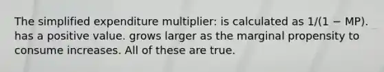 The simplified expenditure multiplier: is calculated as 1/(1 − MP). has a positive value. grows larger as the marginal propensity to consume increases. All of these are true.