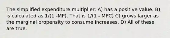 The simplified expenditure multiplier: A) has a positive value. B) is calculated as 1/(1 -MP). That is 1/(1 - MPC) C) grows larger as the marginal propensity to consume increases. D) All of these are true.