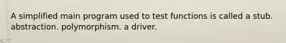 A simplified main program used to test functions is called a stub. abstraction. polymorphism. a driver.