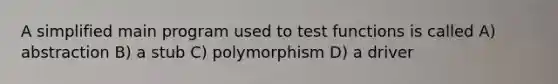 A simplified main program used to test functions is called A) abstraction B) a stub C) polymorphism D) a driver