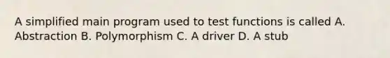 A simplified main program used to test functions is called A. Abstraction B. Polymorphism C. A driver D. A stub