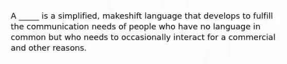 A _____ is a simplified, makeshift language that develops to fulfill the communication needs of people who have no language in common but who needs to occasionally interact for a commercial and other reasons.