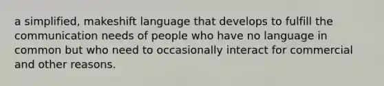 a simplified, makeshift language that develops to fulfill the communication needs of people who have no language in common but who need to occasionally interact for commercial and other reasons.