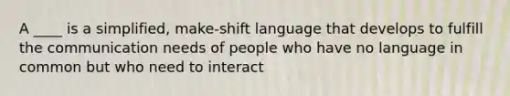 A ____ is a simplified, make-shift language that develops to fulfill the communication needs of people who have no language in common but who need to interact