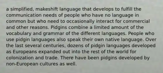 a simplified, makeshift language that develops to fulfill the communication needs of people who have no language in common but who need to occasionally interact for commercial and other reasons. Pidgins combine a limited amount of the vocabulary and grammar of the different languages. People who use pidgin languages also speak their own native language. Over the last several centuries, dozens of pidgin languages developed as Europeans expanded out into the rest of the world for colonization and trade. There have been pidgins developed by non-European cultures as well.